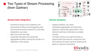 Two Types of Stream Processing
(from Gartner)
Introduction to Stream Processing
Stream Data Integration
• primarily focuses on the ingestion and
processing of data sources targeting real-
time extract-transform-load (ETL) and data
integration use cases
• filter and enrich the data
• optionally calculate time-windowed
aggregations before storing the results in a
database or file system
Stream Analytics
• targets analytics use cases
• calculating aggregates and detecting
patterns to generate higher-level, more
relevant summary information (complex
events)
• Complex events may signify threats or
opportunities that require a response from
the business through real-time dashboards,
alerts or decision automation
 