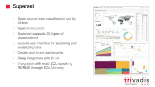 Superset
• Open source data visualization tool by
Airbnb
• Apache incubator
• Superset supports 30 types of
visualizations
• easy-to-use interface for exploring and
visualizing data
• Create and share dashboards
• Deep integration with Druid
• Integration with most SQL-speaking
RDBMS through SQLAlchemy
 