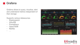 Grafana
Grafana allows to query, visualize, alert
and understand metrics independent of
their storage
Supports various datasources
• Elasticsearch
• InfluxDB
• Prometheus
• OpenTSDB
• MySQL
• …
 