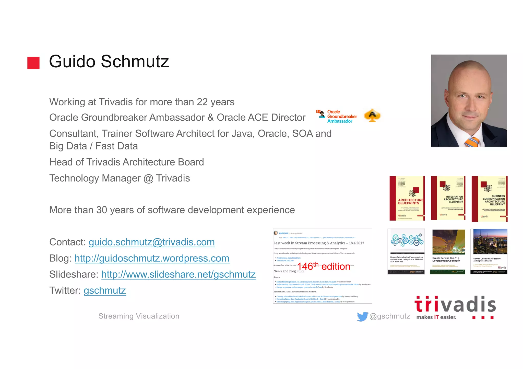 @gschmutz
Guido Schmutz
Working at Trivadis for more than 22 years
Oracle Groundbreaker Ambassador & Oracle ACE Director
Consultant, Trainer Software Architect for Java, Oracle, SOA and
Big Data / Fast Data
Head of Trivadis Architecture Board
Technology Manager @ Trivadis
More than 30 years of software development experience
Contact: guido.schmutz@trivadis.com
Blog: http://guidoschmutz.wordpress.com
Slideshare: http://www.slideshare.net/gschmutz
Twitter: gschmutz
146th edition
Streaming Visualization
 
