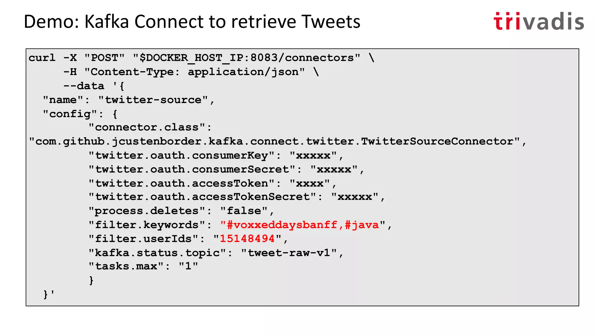 Demo: Kafka Connect to retrieve Tweets
curl -X "POST" "$DOCKER_HOST_IP:8083/connectors" 
-H "Content-Type: application/json" 
--data '{
"name": "twitter-source",
"config": {
"connector.class":
"com.github.jcustenborder.kafka.connect.twitter.TwitterSourceConnector",
"twitter.oauth.consumerKey": "xxxxx",
"twitter.oauth.consumerSecret": "xxxxx",
"twitter.oauth.accessToken": "xxxx",
"twitter.oauth.accessTokenSecret": "xxxxx",
"process.deletes": "false",
"filter.keywords": "#voxxeddaysbanff,#java",
"filter.userIds": "15148494",
"kafka.status.topic": "tweet-raw-v1",
"tasks.max": "1"
}
}'
 