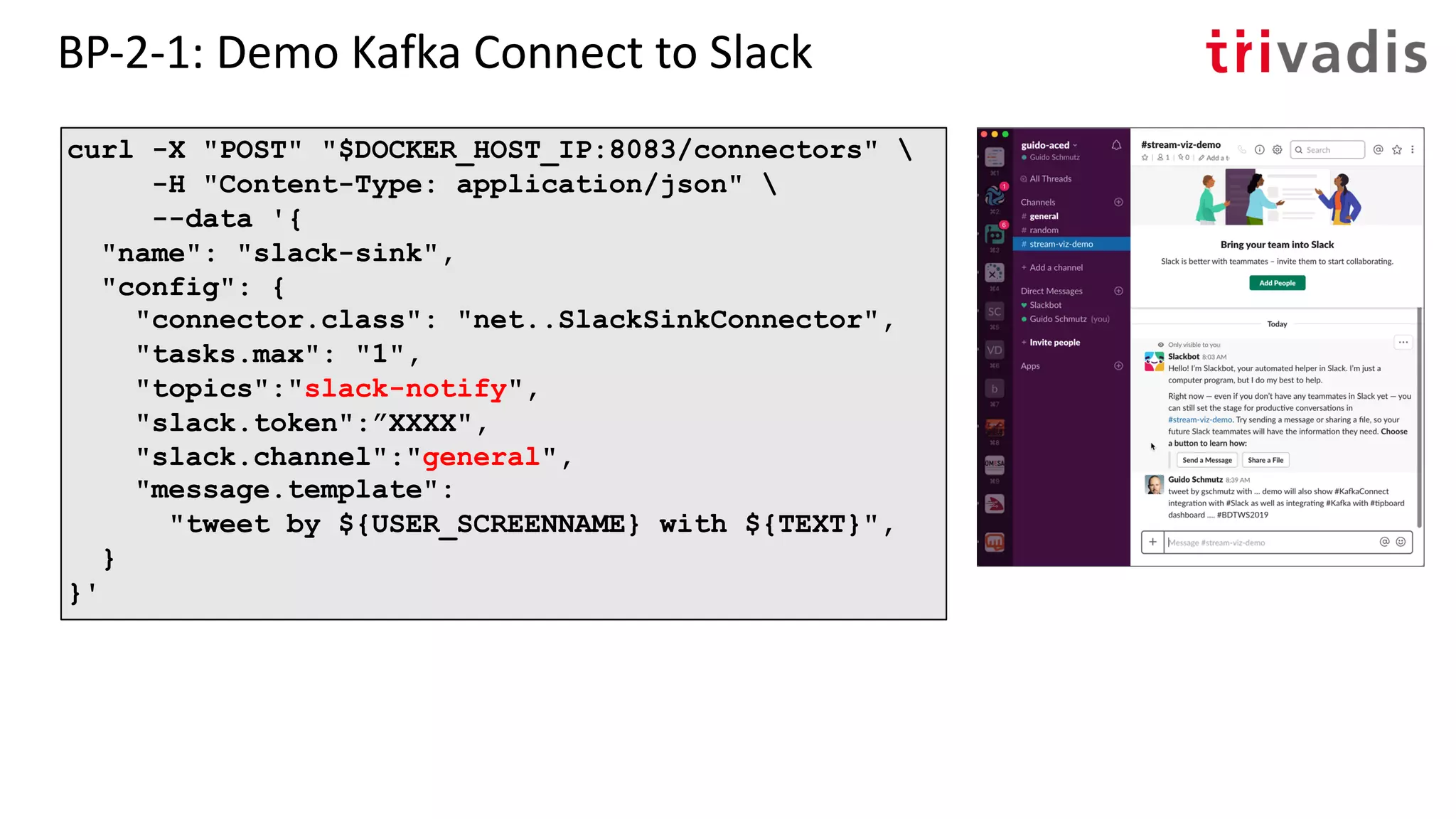 BP-2-1: Demo Kafka Connect to Slack
curl -X "POST" "$DOCKER_HOST_IP:8083/connectors" 
-H "Content-Type: application/json" 
--data '{
"name": "slack-sink",
"config": {
"connector.class": "net..SlackSinkConnector",
"tasks.max": "1",
"topics":"slack-notify",
"slack.token":”XXXX",
"slack.channel":"general",
"message.template":
"tweet by ${USER_SCREENNAME} with ${TEXT}",
}
}'
 