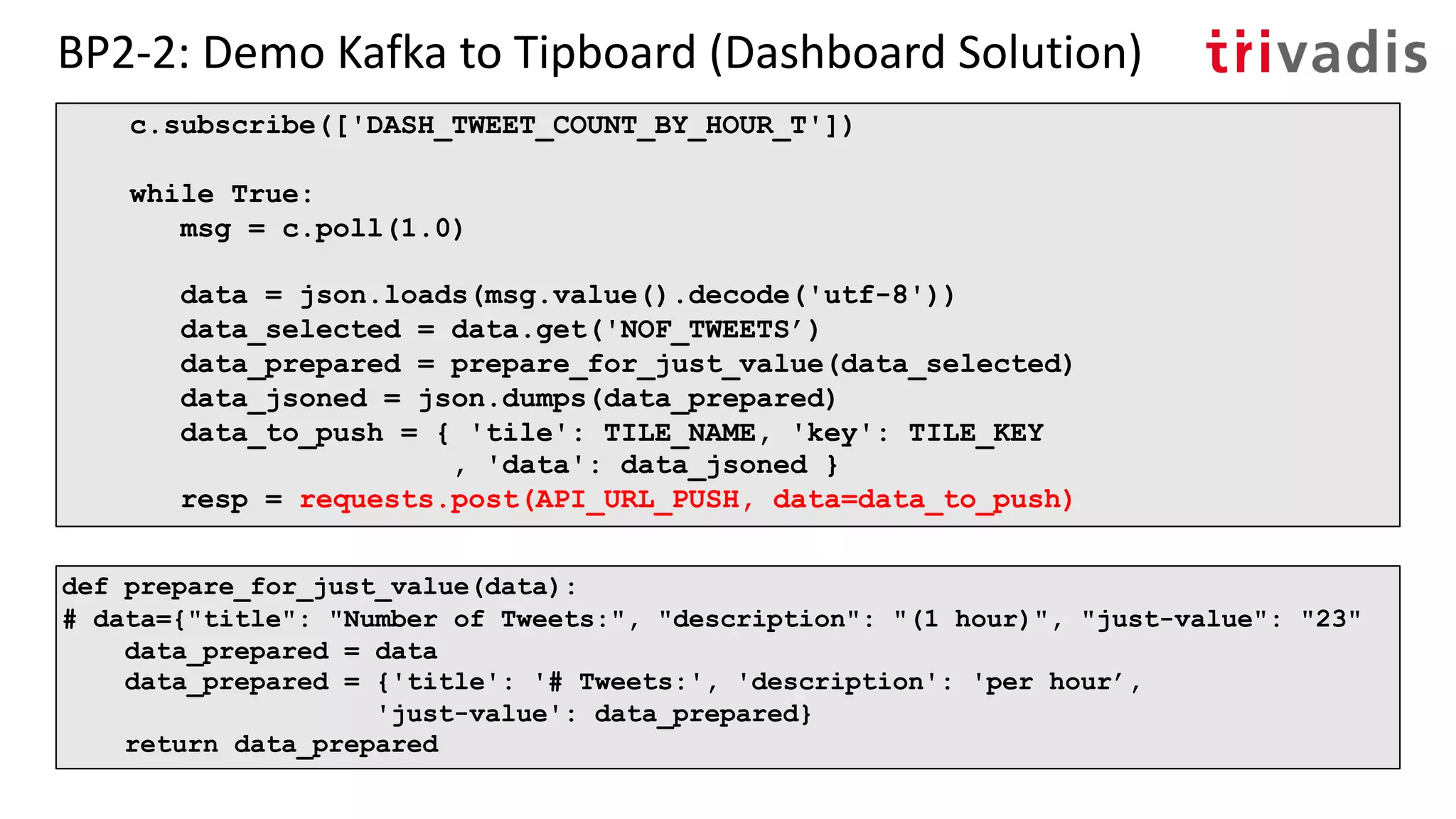 BP2-2: Demo Kafka to Tipboard (Dashboard Solution)
c.subscribe(['DASH_TWEET_COUNT_BY_HOUR_T'])
while True:
msg = c.poll(1.0)
data = json.loads(msg.value().decode('utf-8'))
data_selected = data.get('NOF_TWEETS’)
data_prepared = prepare_for_just_value(data_selected)
data_jsoned = json.dumps(data_prepared)
data_to_push = { 'tile': TILE_NAME, 'key': TILE_KEY
, 'data': data_jsoned }
resp = requests.post(API_URL_PUSH, data=data_to_push)
def prepare_for_just_value(data):
# data={"title": "Number of Tweets:", "description": "(1 hour)", "just-value": "23"
data_prepared = data
data_prepared = {'title': '# Tweets:', 'description': 'per hour’,
'just-value': data_prepared}
return data_prepared
 