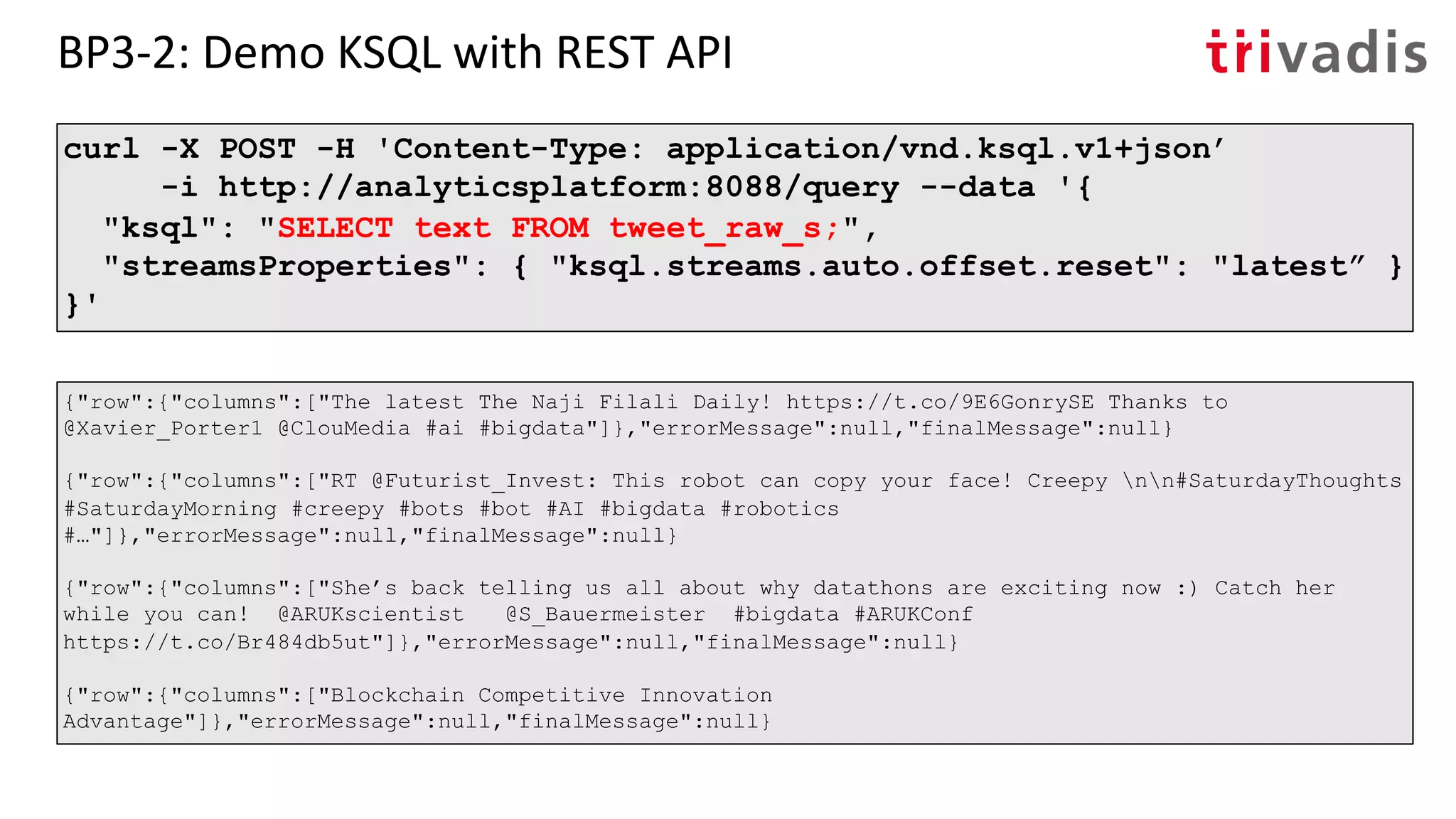 BP3-2: Demo KSQL with REST API
curl -X POST -H 'Content-Type: application/vnd.ksql.v1+json’
-i http://analyticsplatform:8088/query --data '{
"ksql": "SELECT text FROM tweet_raw_s;",
"streamsProperties": { "ksql.streams.auto.offset.reset": "latest” }
}'
{"row":{"columns":["The latest The Naji Filali Daily! https://t.co/9E6GonrySE Thanks to
@Xavier_Porter1 @ClouMedia #ai #bigdata"]},"errorMessage":null,"finalMessage":null}
{"row":{"columns":["RT @Futurist_Invest: This robot can copy your face! Creepy nn#SaturdayThoughts
#SaturdayMorning #creepy #bots #bot #AI #bigdata #robotics
#…"]},"errorMessage":null,"finalMessage":null}
{"row":{"columns":["She’s back telling us all about why datathons are exciting now :) Catch her
while you can! @ARUKscientist @S_Bauermeister #bigdata #ARUKConf
https://t.co/Br484db5ut"]},"errorMessage":null,"finalMessage":null}
{"row":{"columns":["Blockchain Competitive Innovation
Advantage"]},"errorMessage":null,"finalMessage":null}
 