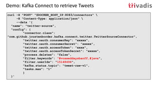 Demo: Kafka Connect to retrieve Tweets
curl -X "POST" "$DOCKER_HOST_IP:8083/connectors" 
-H "Content-Type: application/json" 
--data '{
"name": "twitter-source",
"config": {
"connector.class":
"com.github.jcustenborder.kafka.connect.twitter.TwitterSourceConnector",
"twitter.oauth.consumerKey": "xxxxx",
"twitter.oauth.consumerSecret": "xxxxx",
"twitter.oauth.accessToken": "xxxx",
"twitter.oauth.accessTokenSecret": "xxxxx",
"process.deletes": "false",
"filter.keywords": "#voxxeddaysbanff,#java",
"filter.userIds": "15148494",
"kafka.status.topic": "tweet-raw-v1",
"tasks.max": "1"
}
}'
 