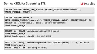 Demo: KSQL for Streaming ETL
CREATE STREAM tweet_s
WITH (KAFKA_TOPIC='tweet-v1', VALUE_FORMAT='AVRO', PARTITIONS=8) AS
SELECT id , createdAt , text , user->screenName
FROM tweet_raw_s;
CREATE STREAM tweet_raw_s WITH (KAFKA_TOPIC='tweet-raw-v1',
VALUE_FORMAT='AVRO');
SELECT id, lang, removestopwords(split(LCASE(text), ' ')) AS word
FROM tweet_raw_s
WHERE lang = 'en' or lang = 'de';
SELECT id, LCASE(hashtagentities[0]->text)
FROM tweet_raw_s
WHERE hashtagentities[0] IS NOT NULL;
 