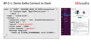 BP-2-1: Demo Kafka Connect to Slack
curl -X "POST" "$DOCKER_HOST_IP:8083/connectors" 
-H "Content-Type: application/json" 
--data '{
"name": "slack-sink",
"config": {
"connector.class": "net..SlackSinkConnector",
"tasks.max": "1",
"topics":"slack-notify",
"slack.token":”XXXX",
"slack.channel":"general",
"message.template":
"tweet by ${USER_SCREENNAME} with ${TEXT}",
}
}'
 