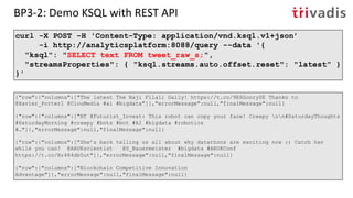 BP3-2: Demo KSQL with REST API
curl -X POST -H 'Content-Type: application/vnd.ksql.v1+json’
-i http://analyticsplatform:8088/query --data '{
"ksql": "SELECT text FROM tweet_raw_s;",
"streamsProperties": { "ksql.streams.auto.offset.reset": "latest” }
}'
{"row":{"columns":["The latest The Naji Filali Daily! https://t.co/9E6GonrySE Thanks to
@Xavier_Porter1 @ClouMedia #ai #bigdata"]},"errorMessage":null,"finalMessage":null}
{"row":{"columns":["RT @Futurist_Invest: This robot can copy your face! Creepy nn#SaturdayThoughts
#SaturdayMorning #creepy #bots #bot #AI #bigdata #robotics
#…"]},"errorMessage":null,"finalMessage":null}
{"row":{"columns":["She’s back telling us all about why datathons are exciting now :) Catch her
while you can! @ARUKscientist @S_Bauermeister #bigdata #ARUKConf
https://t.co/Br484db5ut"]},"errorMessage":null,"finalMessage":null}
{"row":{"columns":["Blockchain Competitive Innovation
Advantage"]},"errorMessage":null,"finalMessage":null}
 