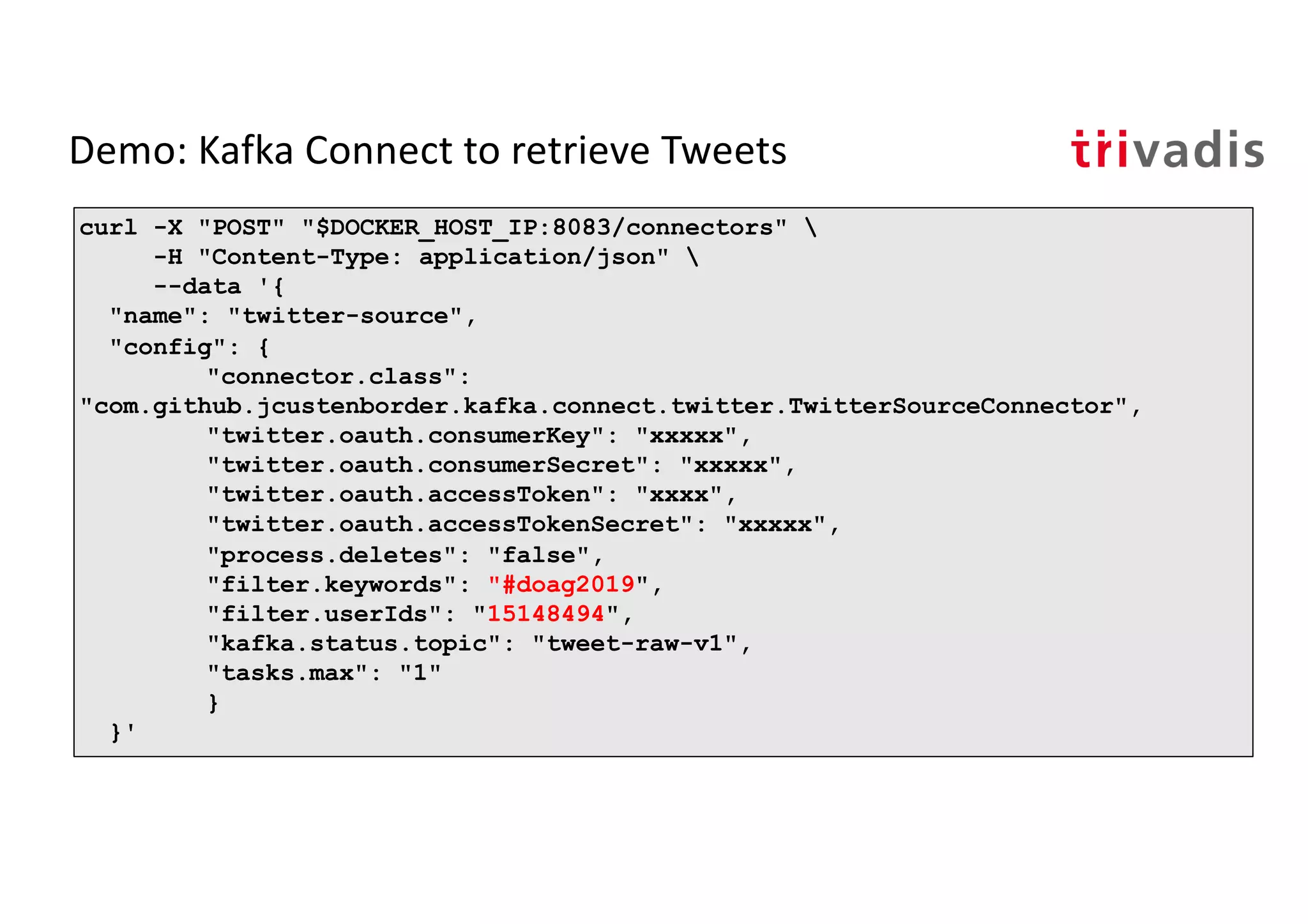 Demo: Kafka Connect to retrieve Tweets
curl -X "POST" "$DOCKER_HOST_IP:8083/connectors" 
-H "Content-Type: application/json" 
--data '{
"name": "twitter-source",
"config": {
"connector.class":
"com.github.jcustenborder.kafka.connect.twitter.TwitterSourceConnector",
"twitter.oauth.consumerKey": "xxxxx",
"twitter.oauth.consumerSecret": "xxxxx",
"twitter.oauth.accessToken": "xxxx",
"twitter.oauth.accessTokenSecret": "xxxxx",
"process.deletes": "false",
"filter.keywords": "#doag2019",
"filter.userIds": "15148494",
"kafka.status.topic": "tweet-raw-v1",
"tasks.max": "1"
}
}'
 