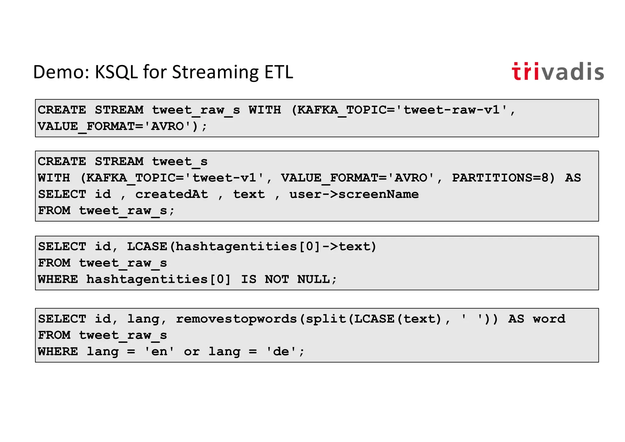 Demo: KSQL for Streaming ETL
CREATE STREAM tweet_s
WITH (KAFKA_TOPIC='tweet-v1', VALUE_FORMAT='AVRO', PARTITIONS=8) AS
SELECT id , createdAt , text , user->screenName
FROM tweet_raw_s;
CREATE STREAM tweet_raw_s WITH (KAFKA_TOPIC='tweet-raw-v1',
VALUE_FORMAT='AVRO');
SELECT id, lang, removestopwords(split(LCASE(text), ' ')) AS word
FROM tweet_raw_s
WHERE lang = 'en' or lang = 'de';
SELECT id, LCASE(hashtagentities[0]->text)
FROM tweet_raw_s
WHERE hashtagentities[0] IS NOT NULL;
 