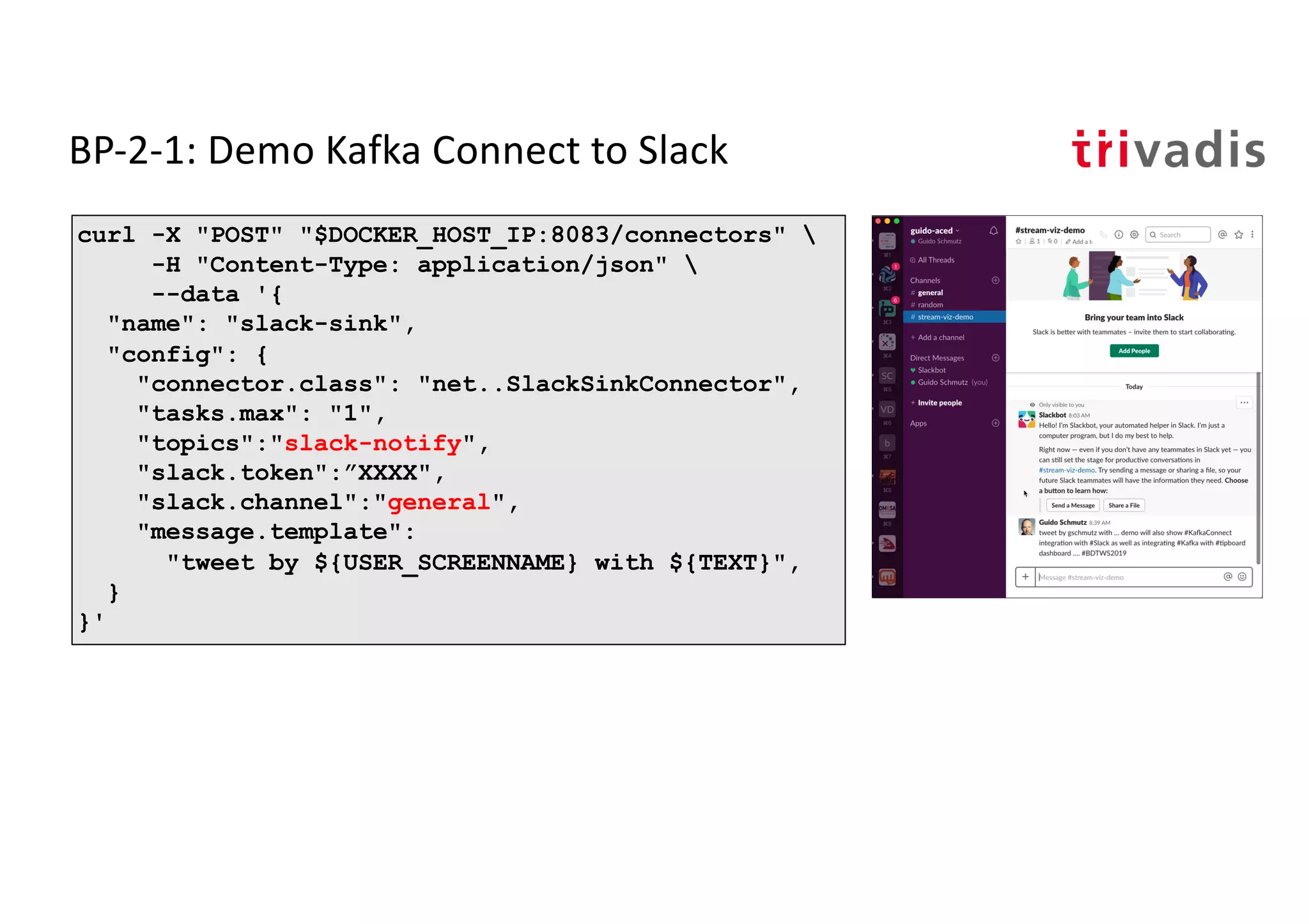 BP-2-1: Demo Kafka Connect to Slack
curl -X "POST" "$DOCKER_HOST_IP:8083/connectors" 
-H "Content-Type: application/json" 
--data '{
"name": "slack-sink",
"config": {
"connector.class": "net..SlackSinkConnector",
"tasks.max": "1",
"topics":"slack-notify",
"slack.token":”XXXX",
"slack.channel":"general",
"message.template":
"tweet by ${USER_SCREENNAME} with ${TEXT}",
}
}'
 