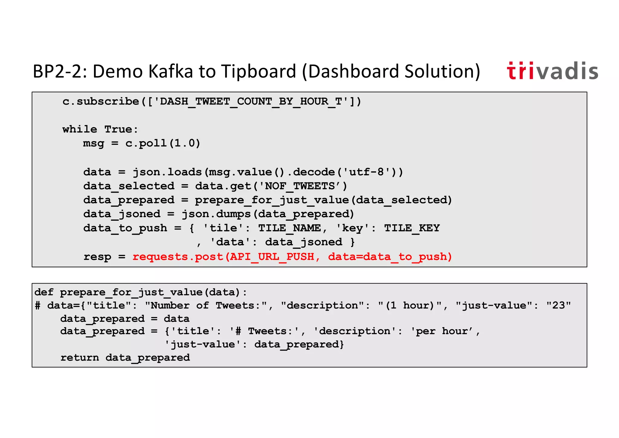 BP2-2: Demo Kafka to Tipboard (Dashboard Solution)
c.subscribe(['DASH_TWEET_COUNT_BY_HOUR_T'])
while True:
msg = c.poll(1.0)
data = json.loads(msg.value().decode('utf-8'))
data_selected = data.get('NOF_TWEETS’)
data_prepared = prepare_for_just_value(data_selected)
data_jsoned = json.dumps(data_prepared)
data_to_push = { 'tile': TILE_NAME, 'key': TILE_KEY
, 'data': data_jsoned }
resp = requests.post(API_URL_PUSH, data=data_to_push)
def prepare_for_just_value(data):
# data={"title": "Number of Tweets:", "description": "(1 hour)", "just-value": "23"
data_prepared = data
data_prepared = {'title': '# Tweets:', 'description': 'per hour’,
'just-value': data_prepared}
return data_prepared
 