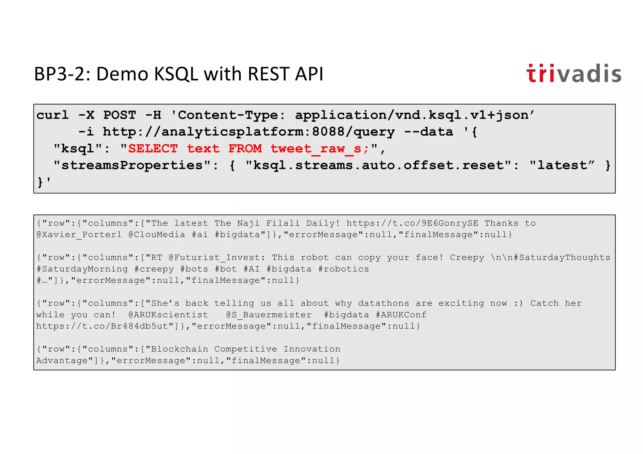 BP3-2: Demo KSQL with REST API
curl -X POST -H 'Content-Type: application/vnd.ksql.v1+json’
-i http://analyticsplatform:8088/query --data '{
"ksql": "SELECT text FROM tweet_raw_s;",
"streamsProperties": { "ksql.streams.auto.offset.reset": "latest” }
}'
{"row":{"columns":["The latest The Naji Filali Daily! https://t.co/9E6GonrySE Thanks to
@Xavier_Porter1 @ClouMedia #ai #bigdata"]},"errorMessage":null,"finalMessage":null}
{"row":{"columns":["RT @Futurist_Invest: This robot can copy your face! Creepy nn#SaturdayThoughts
#SaturdayMorning #creepy #bots #bot #AI #bigdata #robotics
#…"]},"errorMessage":null,"finalMessage":null}
{"row":{"columns":["She’s back telling us all about why datathons are exciting now :) Catch her
while you can! @ARUKscientist @S_Bauermeister #bigdata #ARUKConf
https://t.co/Br484db5ut"]},"errorMessage":null,"finalMessage":null}
{"row":{"columns":["Blockchain Competitive Innovation
Advantage"]},"errorMessage":null,"finalMessage":null}
 