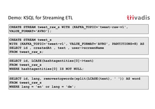 Demo: KSQL for Streaming ETL
CREATE STREAM tweet_s
WITH (KAFKA_TOPIC='tweet-v1', VALUE_FORMAT='AVRO', PARTITIONS=8) AS
SELECT id , createdAt , text , user->screenName
FROM tweet_raw_s;
CREATE STREAM tweet_raw_s WITH (KAFKA_TOPIC='tweet-raw-v1',
VALUE_FORMAT='AVRO');
SELECT id, lang, removestopwords(split(LCASE(text), ' ')) AS word
FROM tweet_raw_s
WHERE lang = 'en' or lang = 'de';
SELECT id, LCASE(hashtagentities[0]->text)
FROM tweet_raw_s
WHERE hashtagentities[0] IS NOT NULL;
 