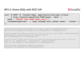 BP3-2: Demo KSQL with REST API
curl -X POST -H 'Content-Type: application/vnd.ksql.v1+json’
-i http://analyticsplatform:8088/query --data '{
"ksql": "SELECT text FROM tweet_raw_s;",
"streamsProperties": { "ksql.streams.auto.offset.reset": "latest” }
}'
{"row":{"columns":["The latest The Naji Filali Daily! https://t.co/9E6GonrySE Thanks to
@Xavier_Porter1 @ClouMedia #ai #bigdata"]},"errorMessage":null,"finalMessage":null}
{"row":{"columns":["RT @Futurist_Invest: This robot can copy your face! Creepy nn#SaturdayThoughts
#SaturdayMorning #creepy #bots #bot #AI #bigdata #robotics
#…"]},"errorMessage":null,"finalMessage":null}
{"row":{"columns":["She’s back telling us all about why datathons are exciting now :) Catch her
while you can! @ARUKscientist @S_Bauermeister #bigdata #ARUKConf
https://t.co/Br484db5ut"]},"errorMessage":null,"finalMessage":null}
{"row":{"columns":["Blockchain Competitive Innovation
Advantage"]},"errorMessage":null,"finalMessage":null}
 