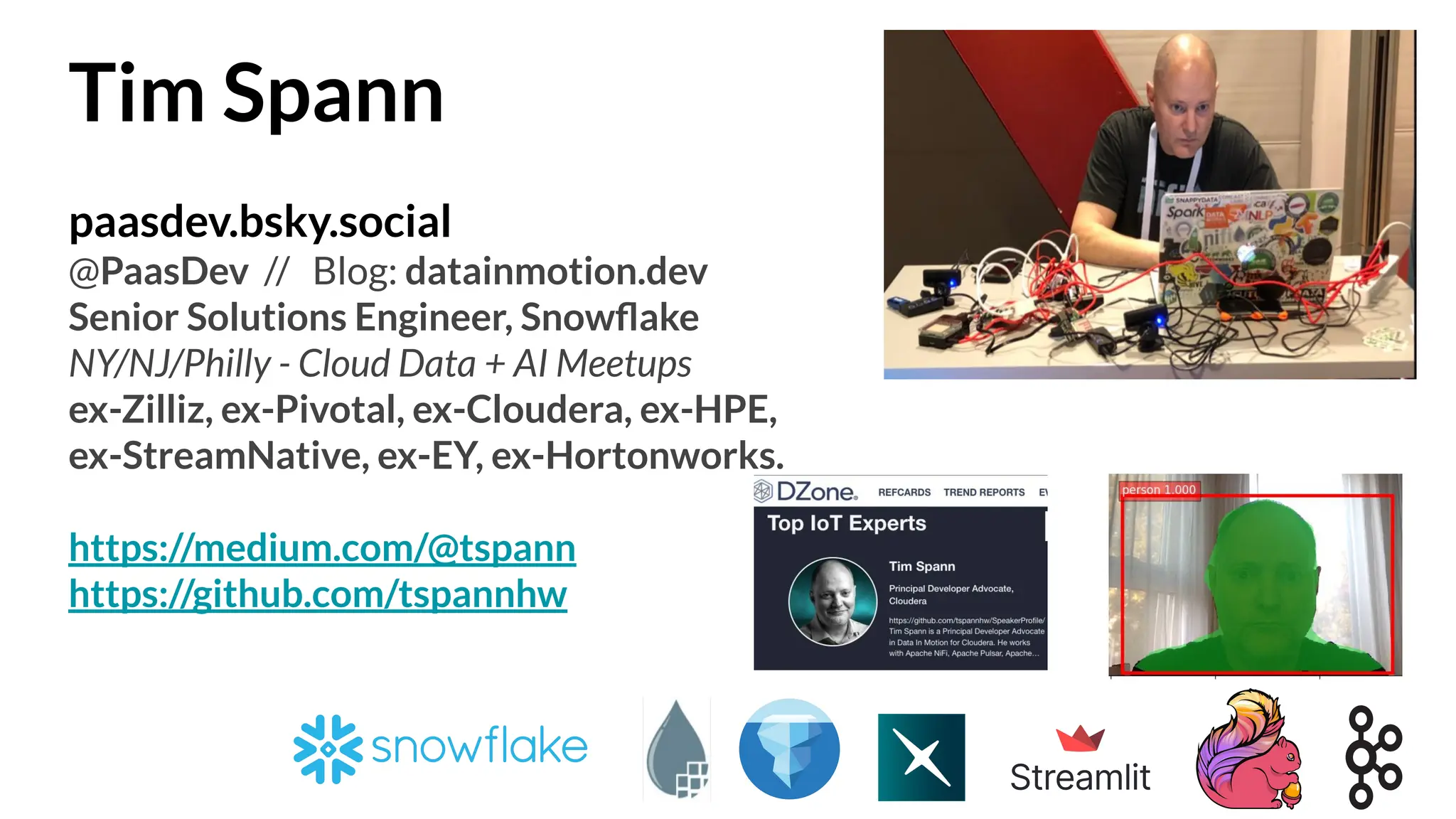 Tim Spann
paasdev.bsky.social
@PaasDev // Blog: datainmotion.dev
Senior Solutions Engineer, Snowﬂake
NY/NJ/Philly - Cloud Data + AI Meetups
ex-Zilliz, ex-Pivotal, ex-Cloudera, ex-HPE,
ex-StreamNative, ex-EY, ex-Hortonworks.
https://medium.com/@tspann
https://github.com/tspannhw
 