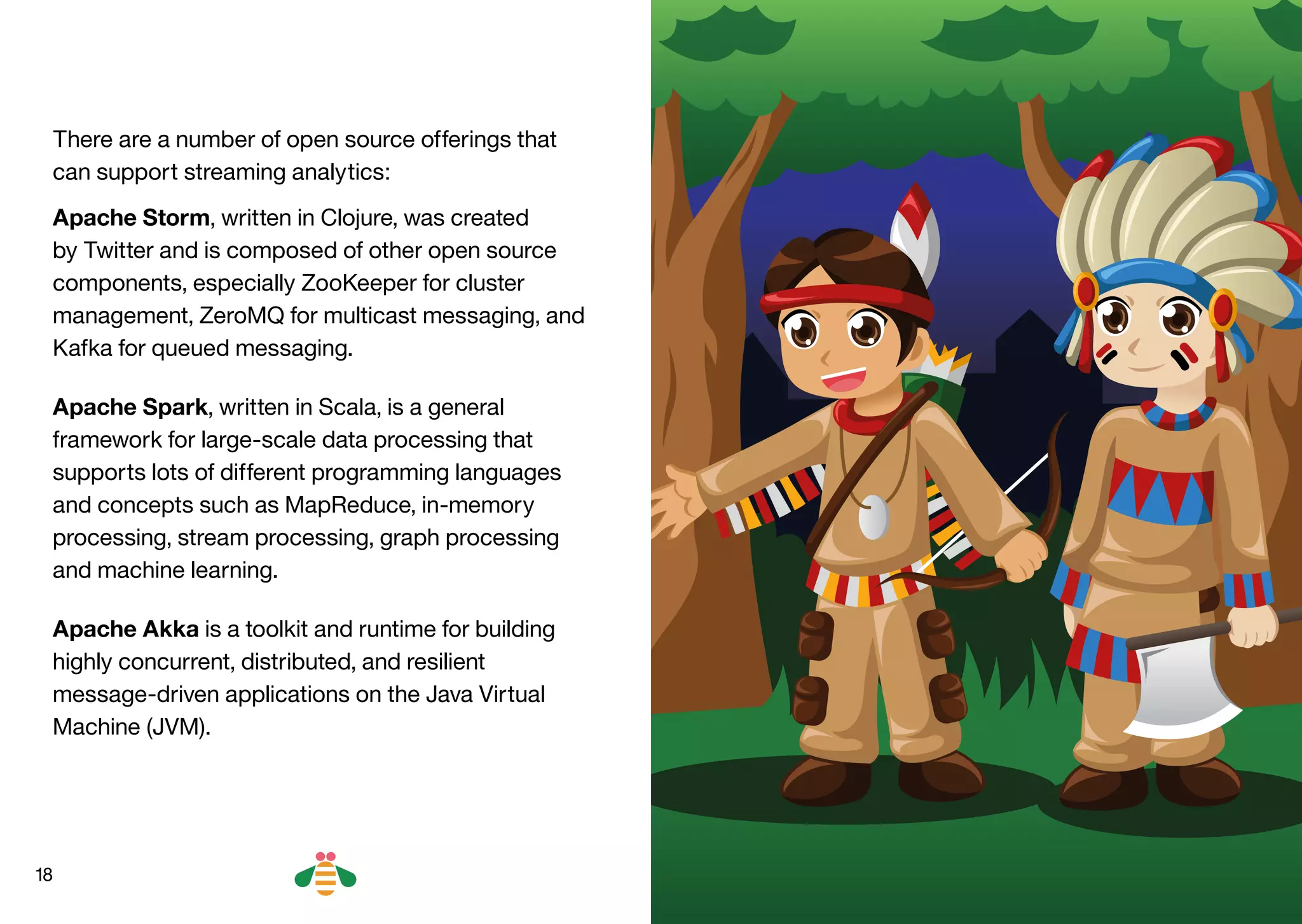18
There are a number of open source offerings that
can support streaming analytics:
Apache Storm, written in Clojure, was created
by Twitter and is composed of other open source
components, especially ZooKeeper for cluster
management, ZeroMQ for multicast messaging, and
Kafka for queued messaging.
Apache Spark, written in Scala, is a general
framework for large-scale data processing that
supports lots of different programming languages
and concepts such as MapReduce, in-memory
processing, stream processing, graph processing
and machine learning.
Apache Akka is a toolkit and runtime for building
highly concurrent, distributed, and resilient
message‑driven applications on the Java Virtual
Machine (JVM).
BACK NEXT
 