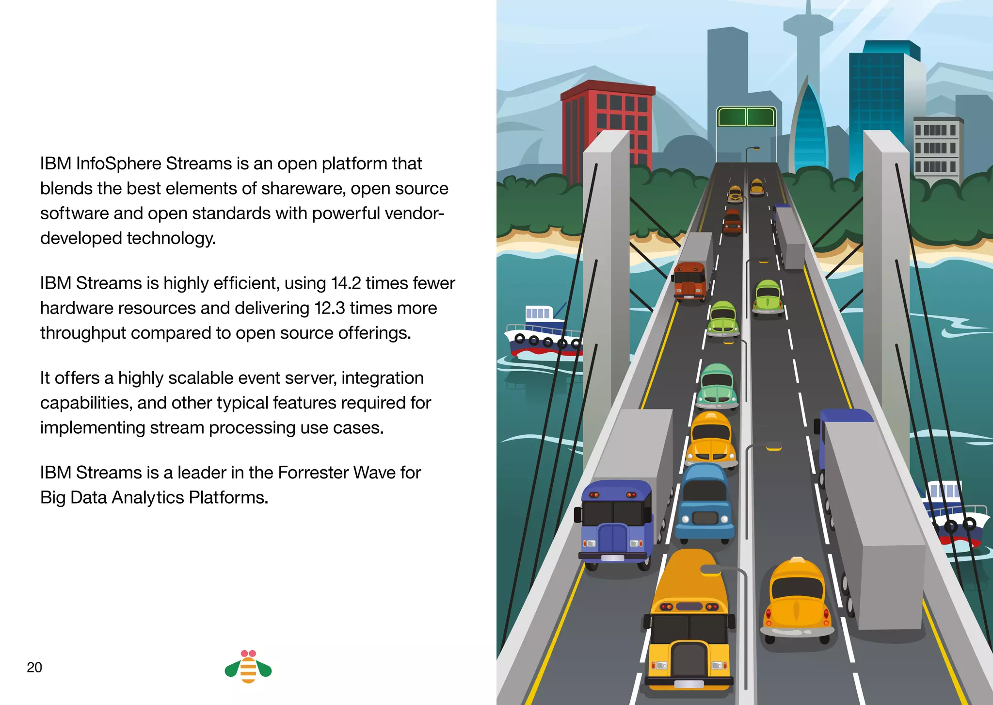 20
IBM InfoSphere Streams is an open platform that
blends the best elements of shareware, open source
software and open standards with powerful vendor-
developed technology.
IBM Streams is highly efficient, using 14.2 times fewer
hardware resources and delivering 12.3 times more
throughput compared to open source offerings.
It offers a highly scalable event server, integration
capabilities, and other typical features required for
implementing stream processing use cases.
IBM Streams is a leader in the Forrester Wave for
Big Data Analytics Platforms.
BACK NEXT
 