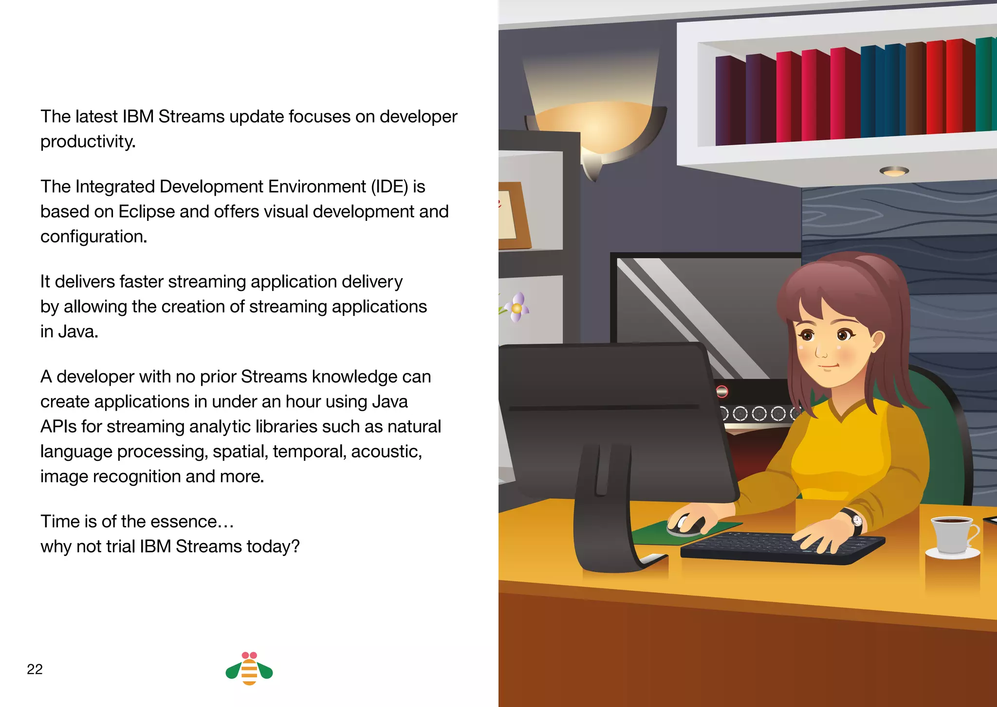22
The latest IBM Streams update focuses on developer
productivity.
The Integrated Development Environment (IDE) is
based on Eclipse and offers visual development and
configuration.
It delivers faster streaming application delivery
by allowing the creation of streaming applications
in Java.
A developer with no prior Streams knowledge can
create applications in under an hour using Java
APIs for streaming analytic libraries such as natural
language processing, spatial, temporal, acoustic,
image recognition and more.
Time is of the essence…
why not trial IBM Streams today?
BACK NEXT
 