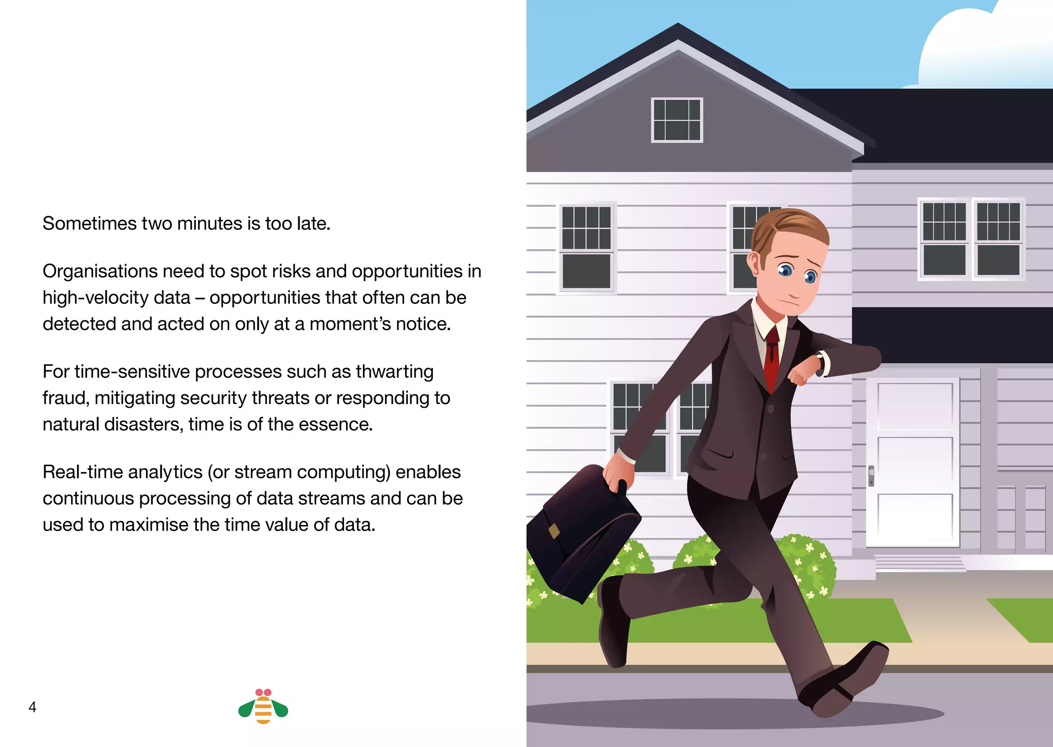 4
Sometimes two minutes is too late.
Organisations need to spot risks and opportunities in
high-velocity data – opportunities that often can be
detected and acted on only at a moment’s notice.
For time-sensitive processes such as thwarting
fraud, mitigating security threats or responding to
natural disasters, time is of the essence.
Real-time analytics (or stream computing) enables
continuous processing of data streams and can be
used to maximise the time value of data.
BACK NEXT
 