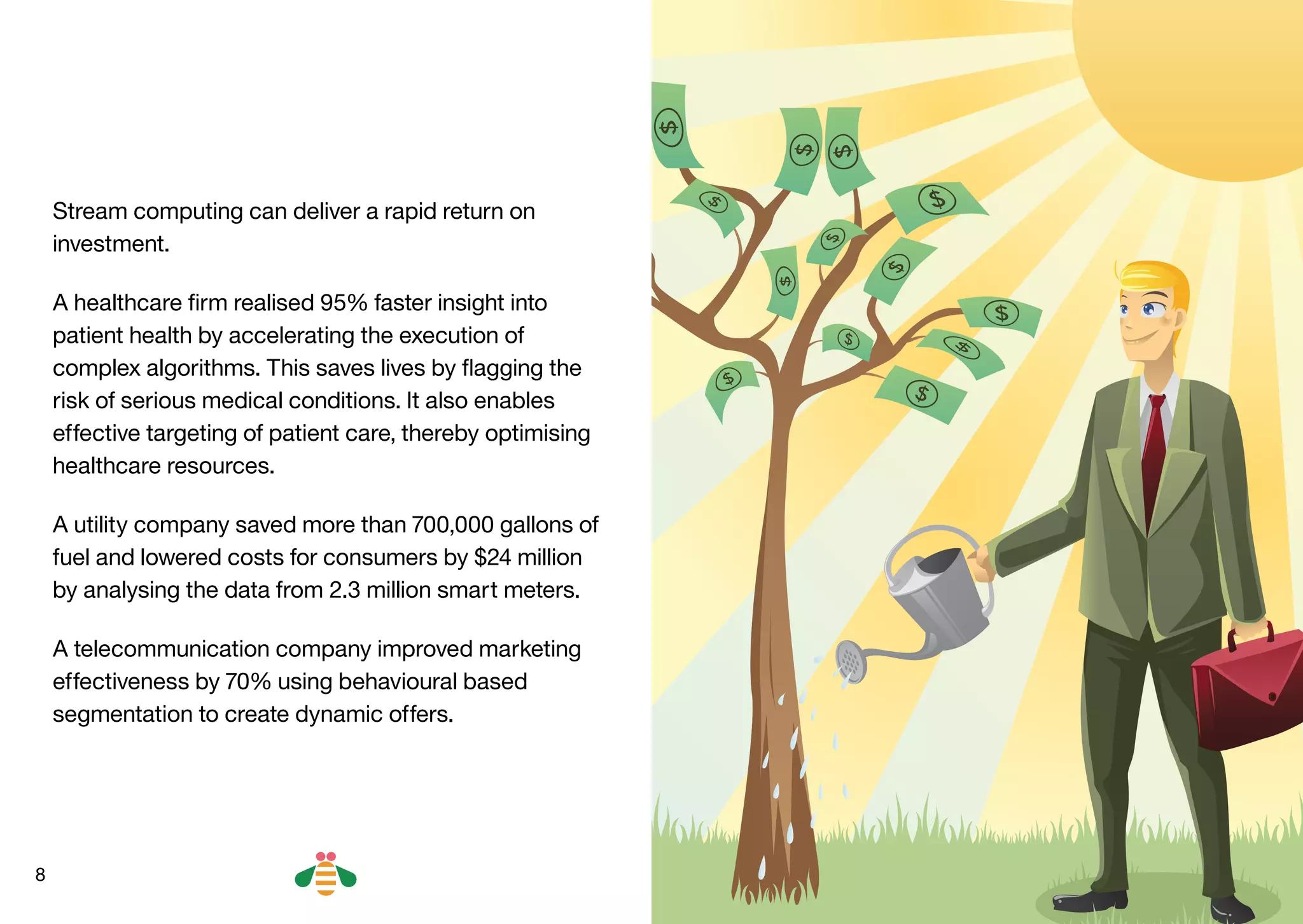8
Stream computing can deliver a rapid return on
investment.
A healthcare firm realised 95% faster insight into
patient health by accelerating the execution of
complex algorithms. This saves lives by flagging the
risk of serious medical conditions. It also enables
effective targeting of patient care, thereby optimising
healthcare resources.
A utility company saved more than 700,000 gallons of
fuel and lowered costs for consumers by $24 million
by analysing the data from 2.3 million smart meters.
A telecommunication company improved marketing
effectiveness by 70% using behavioural based
segmentation to create dynamic offers.
BACK NEXT
 