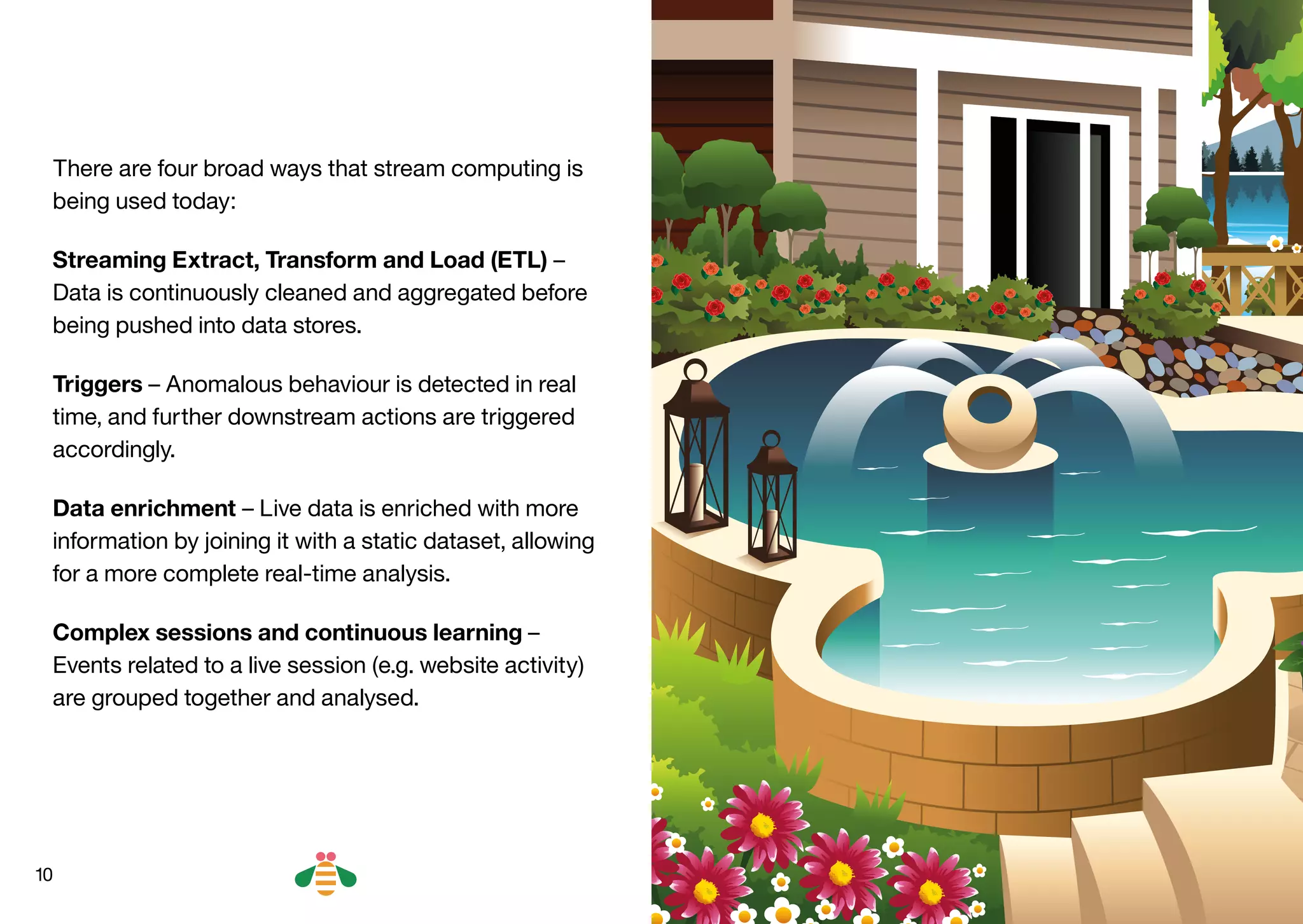10
There are four broad ways that stream computing is
being used today:
Streaming Extract, Transform and Load (ETL) –
Data is continuously cleaned and aggregated before
being pushed into data stores.
Triggers – Anomalous behaviour is detected in real
time, and further downstream actions are triggered
accordingly.
Data enrichment – Live data is enriched with more
information by joining it with a static dataset, allowing
for a more complete real-time analysis.
Complex sessions and continuous learning –
Events related to a live session (e.g. website activity)
are grouped together and analysed.
BACK NEXT
 
