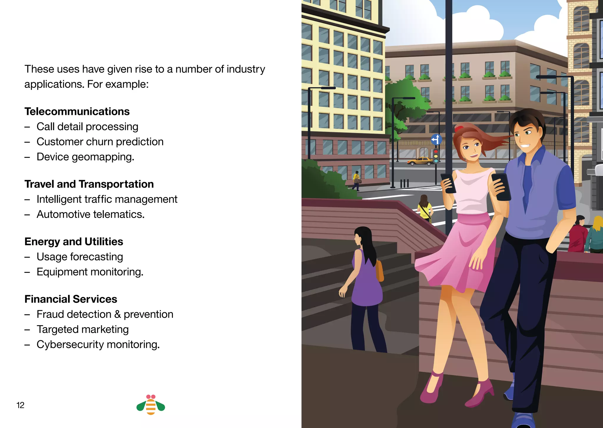 12
These uses have given rise to a number of industry
applications. For example:
Telecommunications
–– Call detail processing
–– Customer churn prediction
–– Device geomapping.
Travel and Transportation
–– Intelligent traffic management
–– Automotive telematics.
Energy and Utilities
–– Usage forecasting
–– Equipment monitoring.
Financial Services
–– Fraud detection & prevention
–– Targeted marketing
–– Cybersecurity monitoring.
BACK NEXT
 