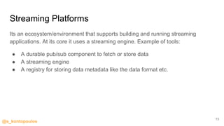 @s_kontopoulos
Streaming Platforms
Its an ecosystem/environment that supports building and running streaming
applications. At its core it uses a streaming engine. Example of tools:
● A durable pub/sub component to fetch or store data
● A streaming engine
● A registry for storing data metadata like the data format etc.
13
 