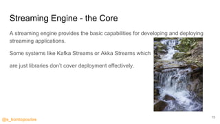 @s_kontopoulos
Streaming Engine - the Core
A streaming engine provides the basic capabilities for developing and deploying
streaming applications.
Some systems like Kafka Streams or Akka Streams which
are just libraries don’t cover deployment effectively.
15
 