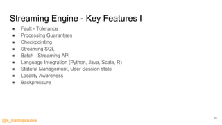 @s_kontopoulos
Streaming Engine - Key Features I
● Fault - Tolerance
● Processing Guarantees
● Checkpointing
● Streaming SQL
● Batch - Streaming API
● Language Integration (Python, Java, Scala, R)
● Stateful Management, User Session state
● Locality Awareness
● Backpressure
16
 