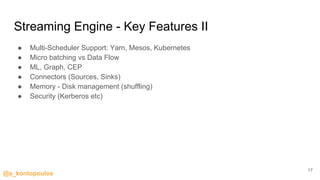 @s_kontopoulos
Streaming Engine - Key Features II
● Multi-Scheduler Support: Yarn, Mesos, Kubernetes
● Micro batching vs Data Flow
● ML, Graph, CEP
● Connectors (Sources, Sinks)
● Memory - Disk management (shuffling)
● Security (Kerberos etc)
17
 
