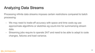 @s_kontopoulos
Analyzing Data Streams
Processing infinite data streams imposes certain restrictions compared to batch
processing:
- We may need to trade-off accuracy with space and time costs eg use
approximate algorithms or sketches eg count-min for summarizing stream
data.
- Streaming jobs require to operate 24/7 and need to be able to adapt to code
changes, failures and load variance.
22
 