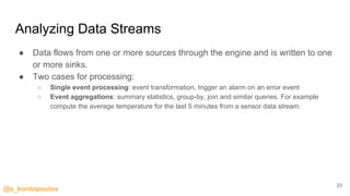 @s_kontopoulos
Analyzing Data Streams
● Data flows from one or more sources through the engine and is written to one
or more sinks.
● Two cases for processing:
○ Single event processing: event transformation, trigger an alarm on an error event
○ Event aggregations: summary statistics, group-by, join and similar queries. For example
compute the average temperature for the last 5 minutes from a sensor data stream.
23
 