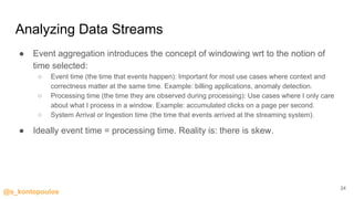 @s_kontopoulos
Analyzing Data Streams
● Event aggregation introduces the concept of windowing wrt to the notion of
time selected:
○ Event time (the time that events happen): Important for most use cases where context and
correctness matter at the same time. Example: billing applications, anomaly detection.
○ Processing time (the time they are observed during processing): Use cases where I only care
about what I process in a window. Example: accumulated clicks on a page per second.
○ System Arrival or Ingestion time (the time that events arrived at the streaming system).
● Ideally event time = processing time. Reality is: there is skew.
24
 