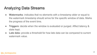 @s_kontopoulos
Analyzing Data Streams
● Watermarks: indicates that no elements with a timestamp older or equal to
the watermark timestamp should arrive for the specific window of data. Marks
the progress of the event time.
● Triggers: decide when the window is evaluated or purged. Affect latency &
state kept.
● Late data: provide a threshold for how late data can be compared to current
watermark value.
26
 
