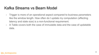 @s_kontopoulos
Kafka Streams vs Beam Model
- Trigger is more of an operational aspect compared to business parameters
like the window length. How often do I update my computation (affecting
latency and state size) is a non-functional requirement.
- A Table covers both the case of immutable data and the case of updatable
data.
39
 