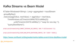 @s_kontopoulos
Kafka Streams vs Beam Model
KTable<Windowed<String>, Long> aggregated = inputStream
.groupByKey()
.reduce((aggValue, newValue) -> aggValue + newValue,
TimeWindows.of(TimeUnit.MINUTES.toMillis(2))
.until(TimeUnit.DAYS.toMillis(1) /* keep for one day */),
"queryStoreName");
props.put(StreamsConfig.COMMIT_INTERVAL_MS_CONFIG, 100 /* milliseconds */);
props.put(StreamsConfig.CACHE_MAX_BYTES_BUFFERING_CONFIG, 10 * 1024 * 1024L);
https://www.confluent.io/blog/watermarks-tables-event-time-dataflow-model
40
 