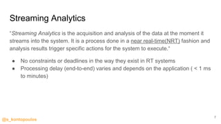 @s_kontopoulos
Streaming Analytics
“Streaming Analytics is the acquisition and analysis of the data at the moment it
streams into the system. It is a process done in a near real-time(NRT) fashion and
analysis results trigger specific actions for the system to execute.“
● No constraints or deadlines in the way they exist in RT systems
● Processing delay (end-to-end) varies and depends on the application ( < 1 ms
to minutes)
7
 
