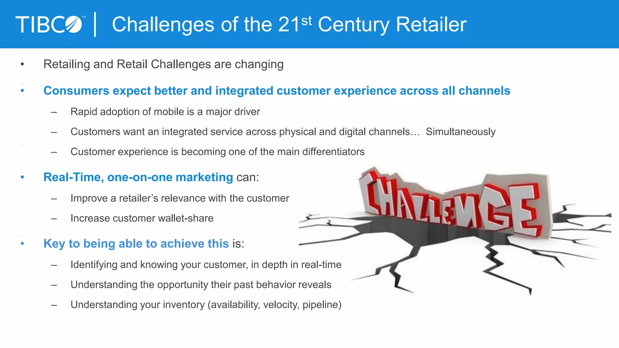 Challenges of the 21st Century Retailer
• Retailing and Retail Challenges are changing
• Consumers expect better and integrated customer experience across all channels
– Rapid adoption of mobile is a major driver
– Customers want an integrated service across physical and digital channels… Simultaneously
– Customer experience is becoming one of the main differentiators
• Real-Time, one-on-one marketing can:
– Improve a retailer’s relevance with the customer
– Increase customer wallet-share
• Key to being able to achieve this is:
– Identifying and knowing your customer, in depth in real-time
– Understanding the opportunity their past behavior reveals
– Understanding your inventory (availability, velocity, pipeline)
 