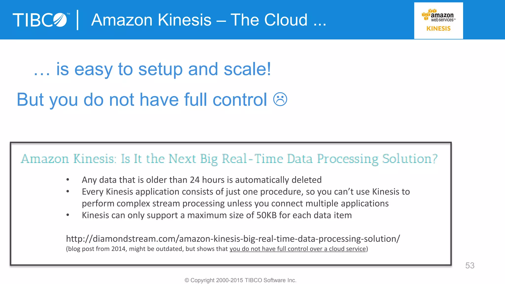53
Amazon Kinesis – The Cloud ...
© Copyright 2000-2015 TIBCO Software Inc.
… is easy to setup and scale!
But you do not have full control 
• Any data that is older than 24 hours is automatically deleted
• Every Kinesis application consists of just one procedure, so you can’t use Kinesis to
perform complex stream processing unless you connect multiple applications
• Kinesis can only support a maximum size of 50KB for each data item
http://diamondstream.com/amazon-kinesis-big-real-time-data-processing-solution/
(blog post from 2014, might be outdated, but shows that you do not have full control over a cloud service)
 