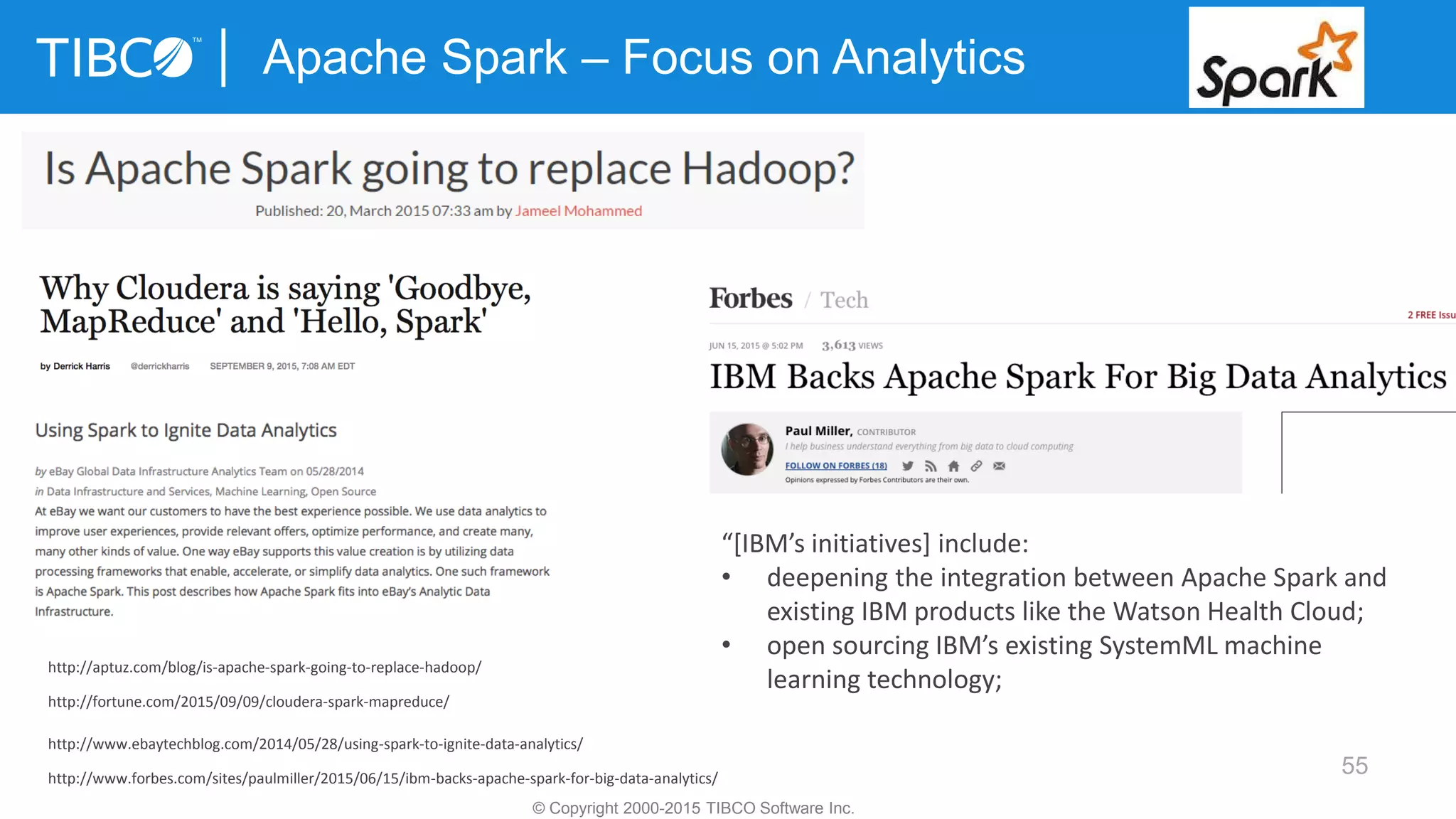 55
Apache Spark – Focus on Analytics
© Copyright 2000-2015 TIBCO Software Inc.
http://aptuz.com/blog/is-apache-spark-going-to-replace-hadoop/
http://fortune.com/2015/09/09/cloudera-spark-mapreduce/
http://www.ebaytechblog.com/2014/05/28/using-spark-to-ignite-data-analytics/
http://www.forbes.com/sites/paulmiller/2015/06/15/ibm-backs-apache-spark-for-big-data-analytics/
“[IBM’s initiatives] include:
• deepening the integration between Apache Spark and
existing IBM products like the Watson Health Cloud;
• open sourcing IBM’s existing SystemML machine
learning technology;
 