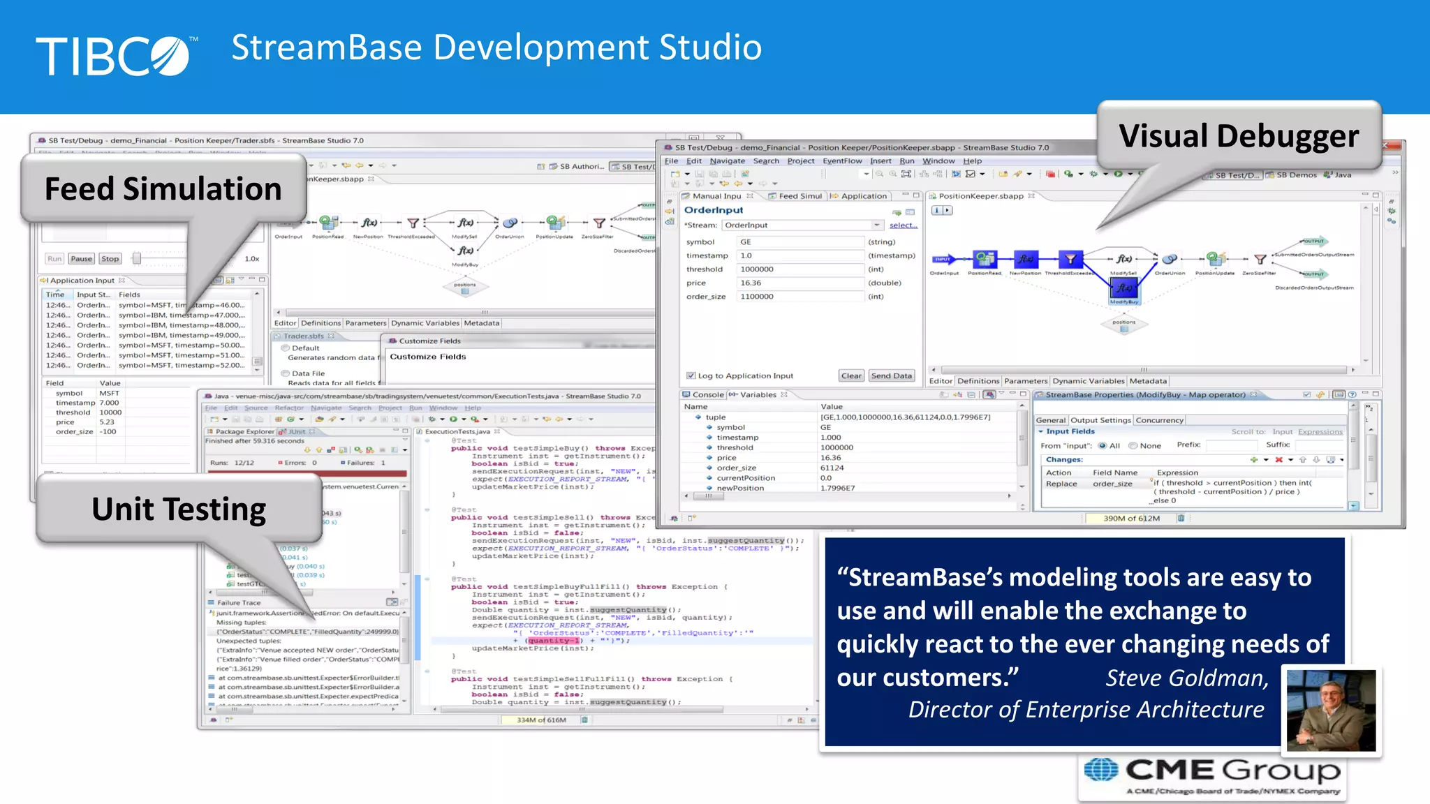 Visual Debugger
Feed Simulation
Unit Testing
“StreamBase’s modeling tools are easy to
use and will enable the exchange to
quickly react to the ever changing needs of
our customers.” Steve Goldman,
Director of Enterprise Architecture
StreamBase Development Studio
 