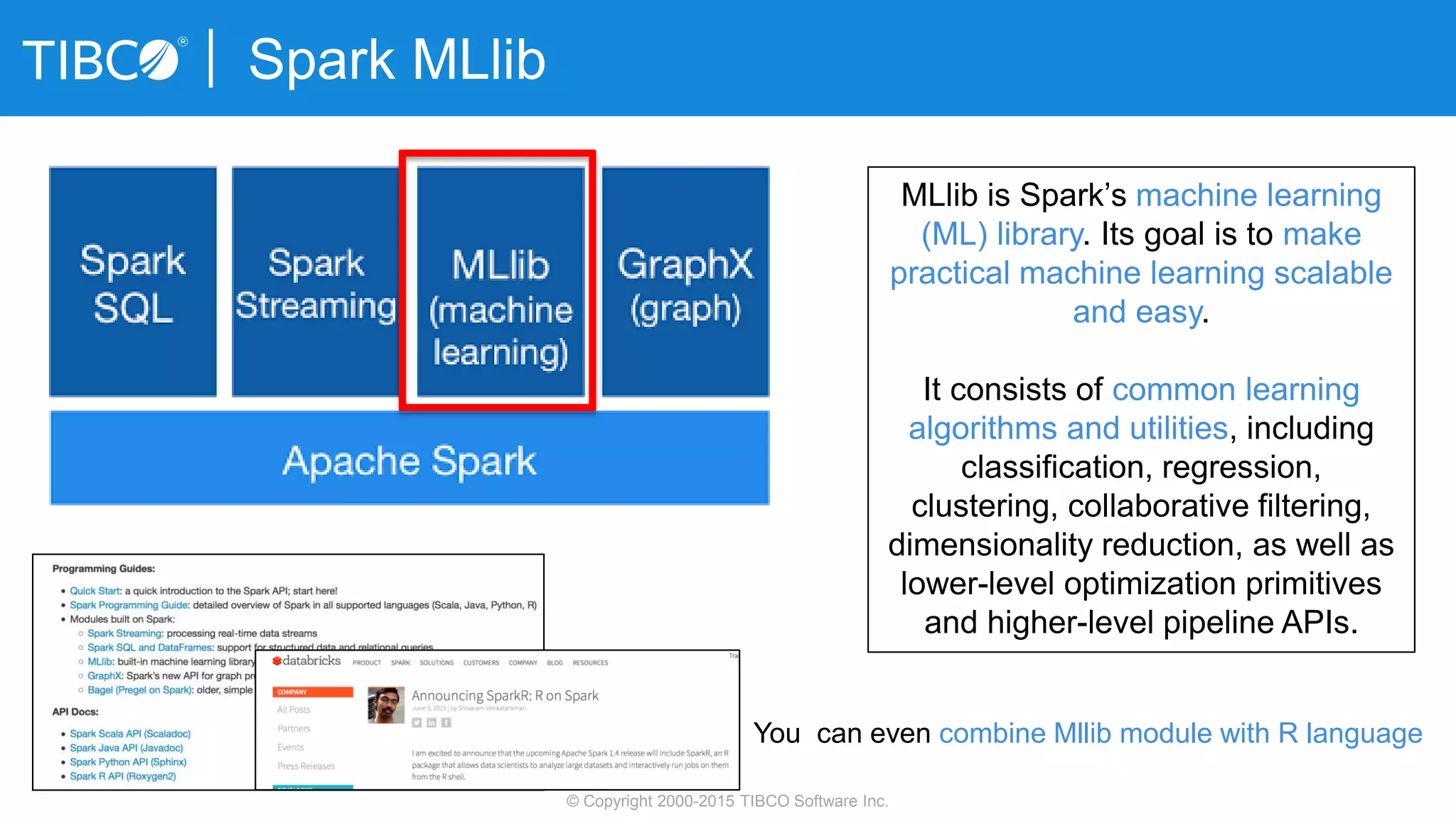 Spark MLlib
© Copyright 2000-2015 TIBCO Software Inc.
MLlib is Spark’s machine learning
(ML) library. Its goal is to make
practical machine learning scalable
and easy.
It consists of common learning
algorithms and utilities, including
classification, regression,
clustering, collaborative filtering,
dimensionality reduction, as well as
lower-level optimization primitives
and higher-level pipeline APIs.
You can even combine Mllib module with R language
 