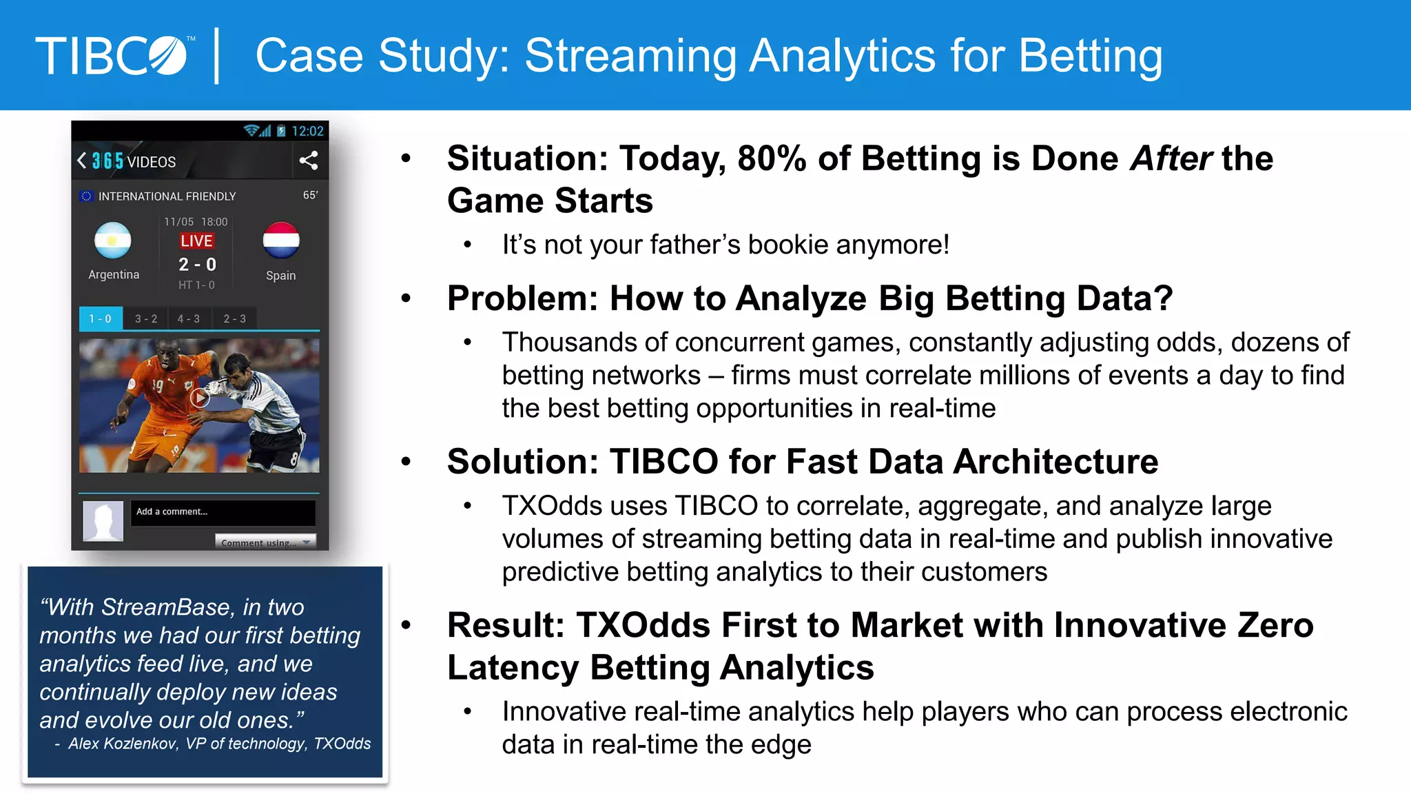 Case Study: Streaming Analytics for Betting
• Situation: Today, 80% of Betting is Done After the
Game Starts
• It’s not your father’s bookie anymore!
• Problem: How to Analyze Big Betting Data?
• Thousands of concurrent games, constantly adjusting odds, dozens of
betting networks – firms must correlate millions of events a day to find
the best betting opportunities in real-time
• Solution: TIBCO for Fast Data Architecture
• TXOdds uses TIBCO to correlate, aggregate, and analyze large
volumes of streaming betting data in real-time and publish innovative
predictive betting analytics to their customers
• Result: TXOdds First to Market with Innovative Zero
Latency Betting Analytics
• Innovative real-time analytics help players who can process electronic
data in real-time the edge
“With StreamBase, in two
months we had our first betting
analytics feed live, and we
continually deploy new ideas
and evolve our old ones.”
- Alex Kozlenkov, VP of technology, TXOdds
 