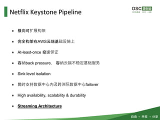 ● 横向可扩展构架
● 完全构架在AWS云端基础设施上
● At-least-once 投递保证
● 容纳back pressure， 容纳云端不稳定基础服务
● Sink level isolation
● 同时支持数据中心内及跨洲际数据中心failover
● High availability, scalability & durability
● Streaming Architecture
Netflix Keystone Pipeline
 