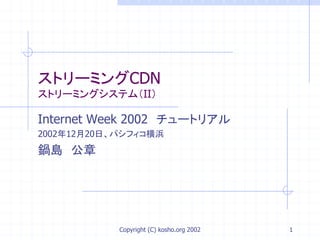 Copyright (C) kosho.org 2002 1
ストリーミングCDN
ストリーミングシステム（II）
Internet Week 2002 チュートリアル
2002年12月20日、パシフィコ横浜
鍋島 公章
 