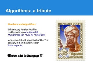 Algorithms: a tribute
Numbers and Algorithms:
9th century Persian Muslim
mathematician Abu Abdullah
Muhammad ibn Musa Al-Khwarizmi,
whose work built upon that of the 7th
century Indian mathematician
Brahmagupta.
We own a lot to these guys !!!
 