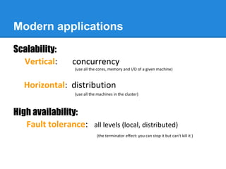 Modern applications
Scalability:
Vertical: concurrency
(use all the cores, memory and I/O of a given machine)
Horizontal: distribution
(use all the machines in the cluster)
High availability:
Fault tolerance: all levels (local, distributed)
(the terminator effect: you can stop it but can’t kill it )
 
