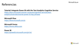 Referencias
Tutorial: Integrate Power BI with the Text Analytics Cognitive Service
https://docs.microsoft.com/en-us/azure/cognitive-services/text-
analytics/tutorials/tutorial-power-bi-key-phrases
Microsoft Flow
https://flow.microsoft.com/e
Microsoft Forms
https://forms.office.com
Power BI
https://powerbi.microsoft.com/pt-br/
 