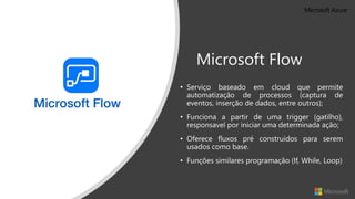 Microsoft Flow
• Serviço baseado em cloud que permite
automatização de processos (captura de
eventos, inserção de dados, entre outros);
• Funciona a partir de uma trigger (gatilho),
responsavel por iniciar uma determinada ação;
• Oferece fluxos pré construidos para serem
usados como base.
• Funções similares programação (If, While, Loop)
 